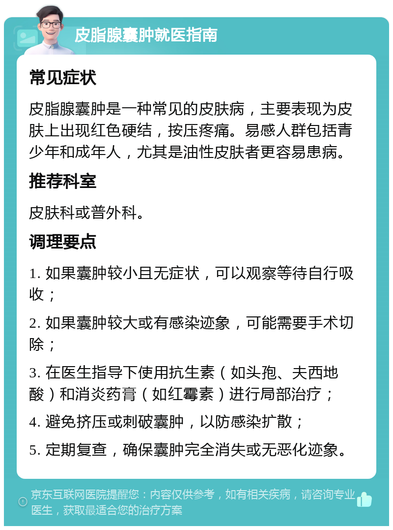 皮脂腺囊肿就医指南 常见症状 皮脂腺囊肿是一种常见的皮肤病，主要表现为皮肤上出现红色硬结，按压疼痛。易感人群包括青少年和成年人，尤其是油性皮肤者更容易患病。 推荐科室 皮肤科或普外科。 调理要点 1. 如果囊肿较小且无症状，可以观察等待自行吸收； 2. 如果囊肿较大或有感染迹象，可能需要手术切除； 3. 在医生指导下使用抗生素（如头孢、夫西地酸）和消炎药膏（如红霉素）进行局部治疗； 4. 避免挤压或刺破囊肿，以防感染扩散； 5. 定期复查，确保囊肿完全消失或无恶化迹象。