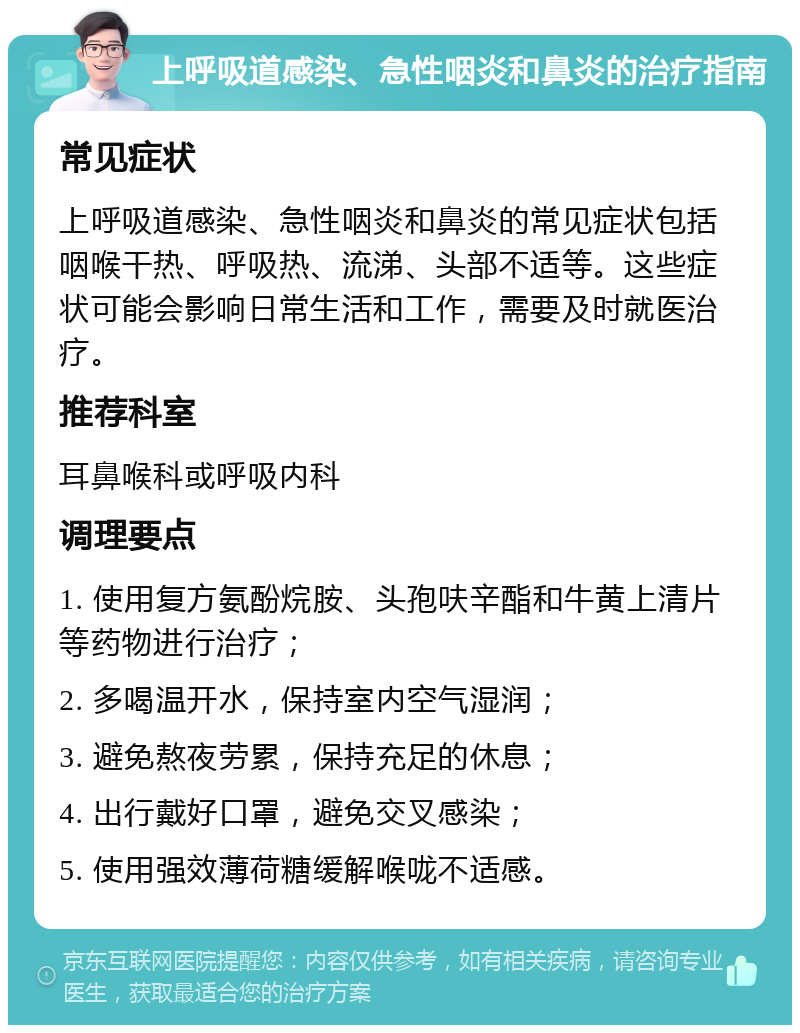 上呼吸道感染、急性咽炎和鼻炎的治疗指南 常见症状 上呼吸道感染、急性咽炎和鼻炎的常见症状包括咽喉干热、呼吸热、流涕、头部不适等。这些症状可能会影响日常生活和工作，需要及时就医治疗。 推荐科室 耳鼻喉科或呼吸内科 调理要点 1. 使用复方氨酚烷胺、头孢呋辛酯和牛黄上清片等药物进行治疗； 2. 多喝温开水，保持室内空气湿润； 3. 避免熬夜劳累，保持充足的休息； 4. 出行戴好口罩，避免交叉感染； 5. 使用强效薄荷糖缓解喉咙不适感。