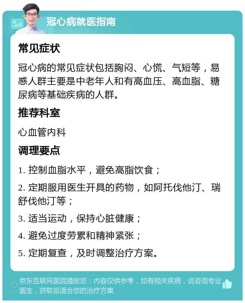 冠心病就医指南 常见症状 冠心病的常见症状包括胸闷、心慌、气短等，易感人群主要是中老年人和有高血压、高血脂、糖尿病等基础疾病的人群。 推荐科室 心血管内科 调理要点 1. 控制血脂水平，避免高脂饮食； 2. 定期服用医生开具的药物，如阿托伐他汀、瑞舒伐他汀等； 3. 适当运动，保持心脏健康； 4. 避免过度劳累和精神紧张； 5. 定期复查，及时调整治疗方案。