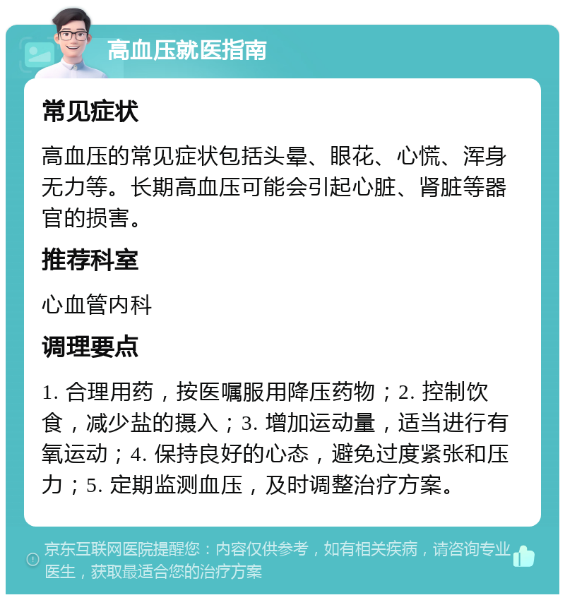 高血压就医指南 常见症状 高血压的常见症状包括头晕、眼花、心慌、浑身无力等。长期高血压可能会引起心脏、肾脏等器官的损害。 推荐科室 心血管内科 调理要点 1. 合理用药，按医嘱服用降压药物；2. 控制饮食，减少盐的摄入；3. 增加运动量，适当进行有氧运动；4. 保持良好的心态，避免过度紧张和压力；5. 定期监测血压，及时调整治疗方案。