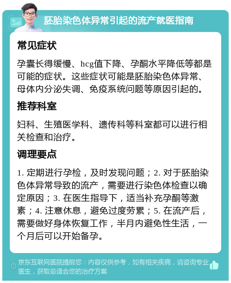 胚胎染色体异常引起的流产就医指南 常见症状 孕囊长得缓慢、hcg值下降、孕酮水平降低等都是可能的症状。这些症状可能是胚胎染色体异常、母体内分泌失调、免疫系统问题等原因引起的。 推荐科室 妇科、生殖医学科、遗传科等科室都可以进行相关检查和治疗。 调理要点 1. 定期进行孕检，及时发现问题；2. 对于胚胎染色体异常导致的流产，需要进行染色体检查以确定原因；3. 在医生指导下，适当补充孕酮等激素；4. 注意休息，避免过度劳累；5. 在流产后，需要做好身体恢复工作，半月内避免性生活，一个月后可以开始备孕。