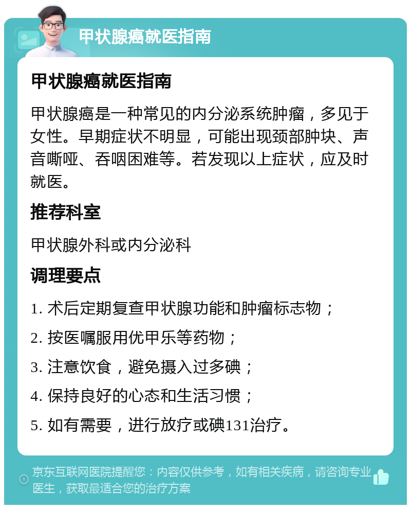 甲状腺癌就医指南 甲状腺癌就医指南 甲状腺癌是一种常见的内分泌系统肿瘤，多见于女性。早期症状不明显，可能出现颈部肿块、声音嘶哑、吞咽困难等。若发现以上症状，应及时就医。 推荐科室 甲状腺外科或内分泌科 调理要点 1. 术后定期复查甲状腺功能和肿瘤标志物； 2. 按医嘱服用优甲乐等药物； 3. 注意饮食，避免摄入过多碘； 4. 保持良好的心态和生活习惯； 5. 如有需要，进行放疗或碘131治疗。