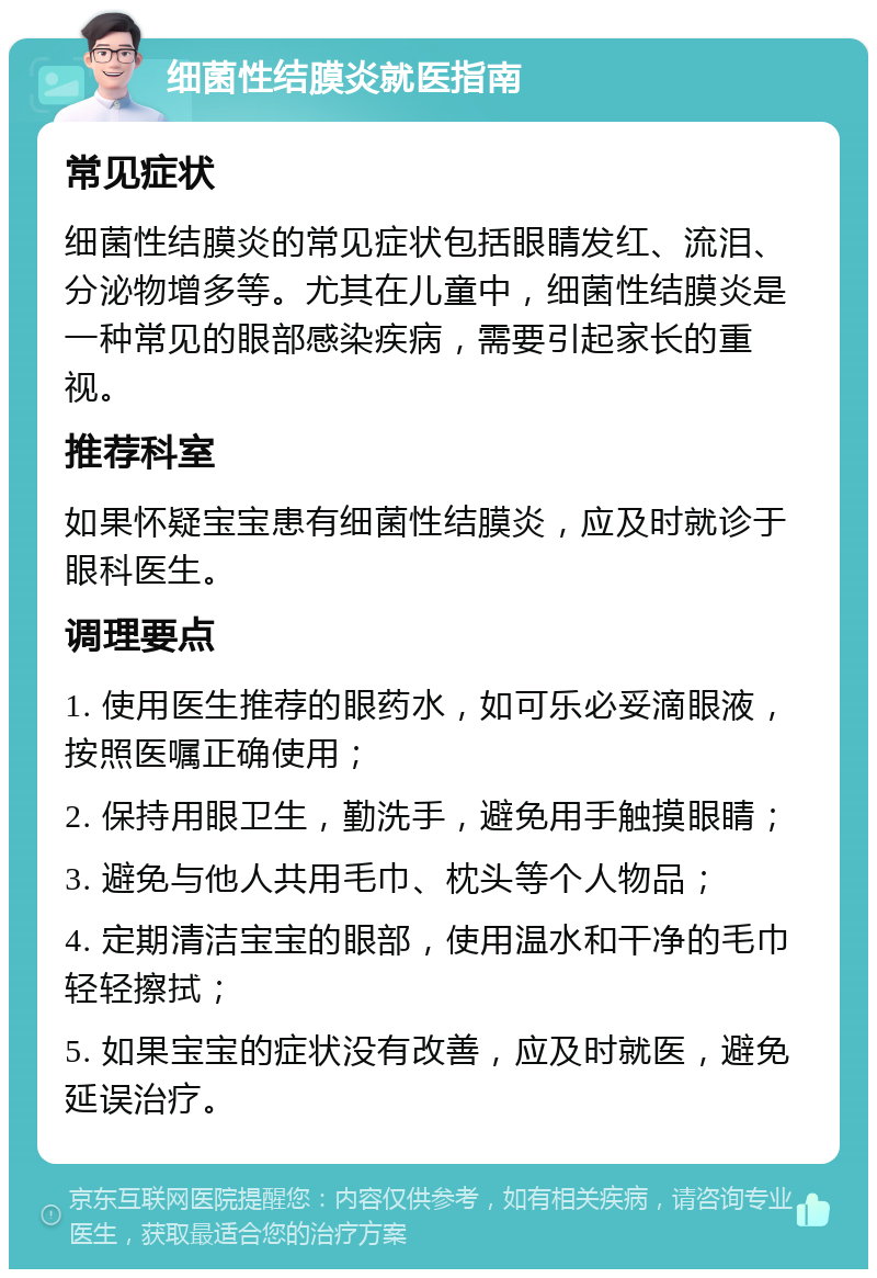 细菌性结膜炎就医指南 常见症状 细菌性结膜炎的常见症状包括眼睛发红、流泪、分泌物增多等。尤其在儿童中，细菌性结膜炎是一种常见的眼部感染疾病，需要引起家长的重视。 推荐科室 如果怀疑宝宝患有细菌性结膜炎，应及时就诊于眼科医生。 调理要点 1. 使用医生推荐的眼药水，如可乐必妥滴眼液，按照医嘱正确使用； 2. 保持用眼卫生，勤洗手，避免用手触摸眼睛； 3. 避免与他人共用毛巾、枕头等个人物品； 4. 定期清洁宝宝的眼部，使用温水和干净的毛巾轻轻擦拭； 5. 如果宝宝的症状没有改善，应及时就医，避免延误治疗。