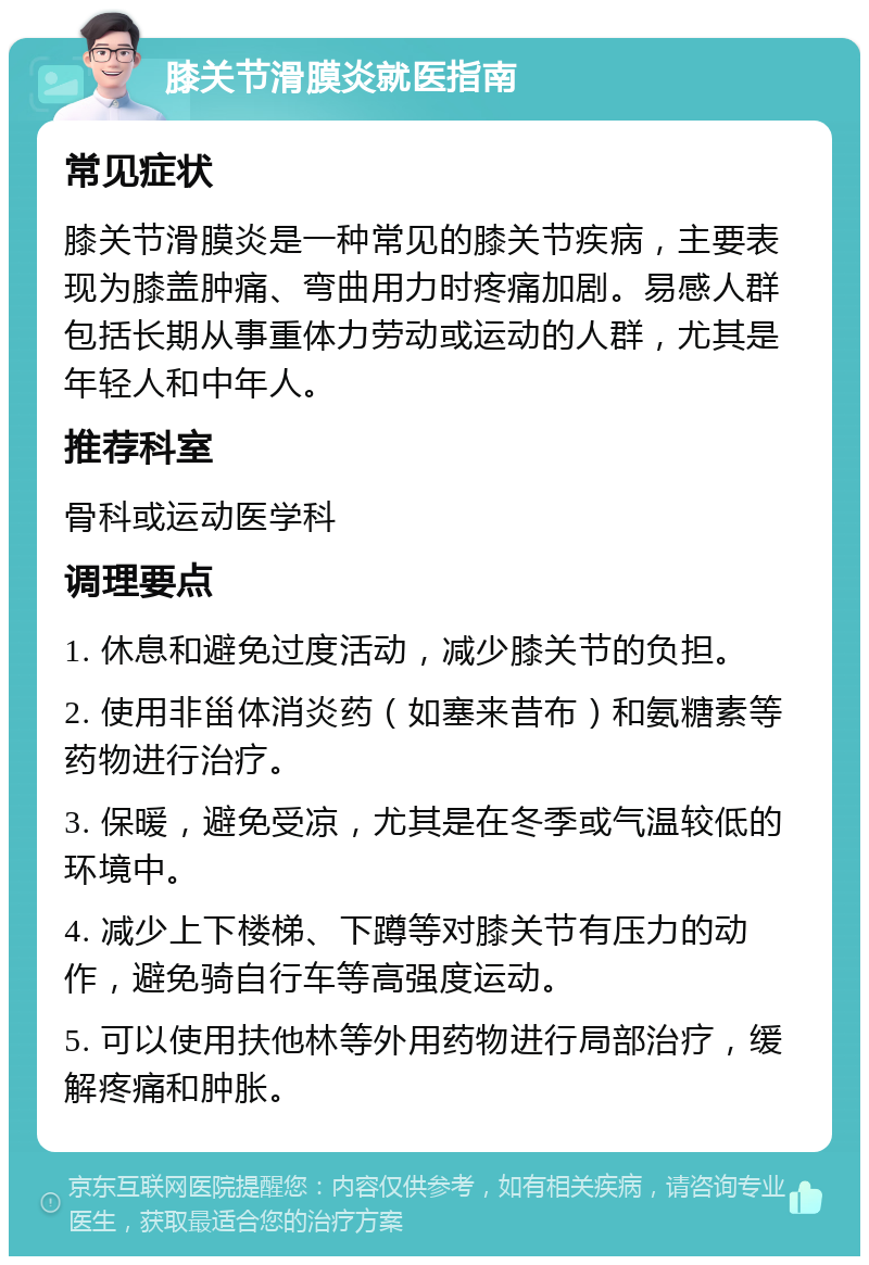 膝关节滑膜炎就医指南 常见症状 膝关节滑膜炎是一种常见的膝关节疾病，主要表现为膝盖肿痛、弯曲用力时疼痛加剧。易感人群包括长期从事重体力劳动或运动的人群，尤其是年轻人和中年人。 推荐科室 骨科或运动医学科 调理要点 1. 休息和避免过度活动，减少膝关节的负担。 2. 使用非甾体消炎药（如塞来昔布）和氨糖素等药物进行治疗。 3. 保暖，避免受凉，尤其是在冬季或气温较低的环境中。 4. 减少上下楼梯、下蹲等对膝关节有压力的动作，避免骑自行车等高强度运动。 5. 可以使用扶他林等外用药物进行局部治疗，缓解疼痛和肿胀。