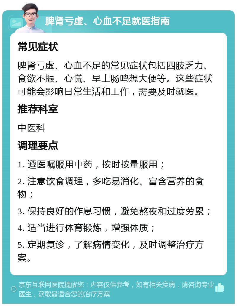 脾肾亏虚、心血不足就医指南 常见症状 脾肾亏虚、心血不足的常见症状包括四肢乏力、食欲不振、心慌、早上肠鸣想大便等。这些症状可能会影响日常生活和工作，需要及时就医。 推荐科室 中医科 调理要点 1. 遵医嘱服用中药，按时按量服用； 2. 注意饮食调理，多吃易消化、富含营养的食物； 3. 保持良好的作息习惯，避免熬夜和过度劳累； 4. 适当进行体育锻炼，增强体质； 5. 定期复诊，了解病情变化，及时调整治疗方案。