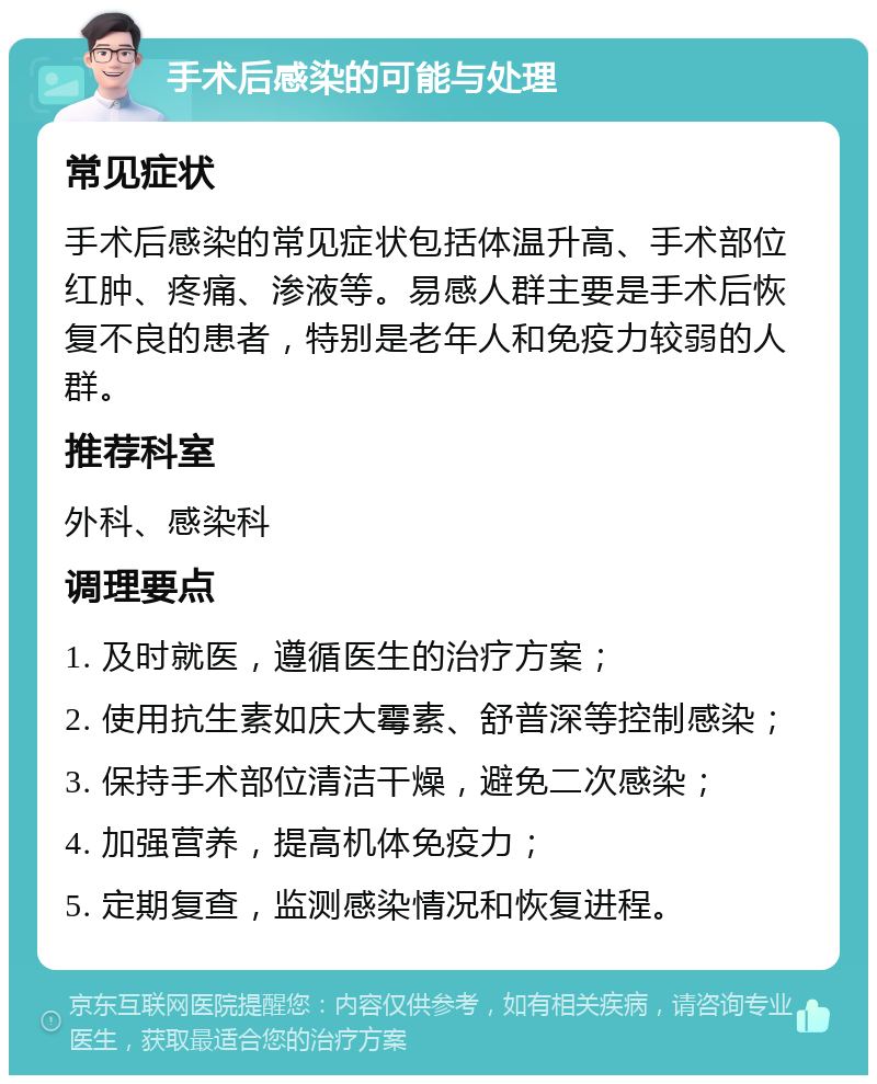 手术后感染的可能与处理 常见症状 手术后感染的常见症状包括体温升高、手术部位红肿、疼痛、渗液等。易感人群主要是手术后恢复不良的患者，特别是老年人和免疫力较弱的人群。 推荐科室 外科、感染科 调理要点 1. 及时就医，遵循医生的治疗方案； 2. 使用抗生素如庆大霉素、舒普深等控制感染； 3. 保持手术部位清洁干燥，避免二次感染； 4. 加强营养，提高机体免疫力； 5. 定期复查，监测感染情况和恢复进程。