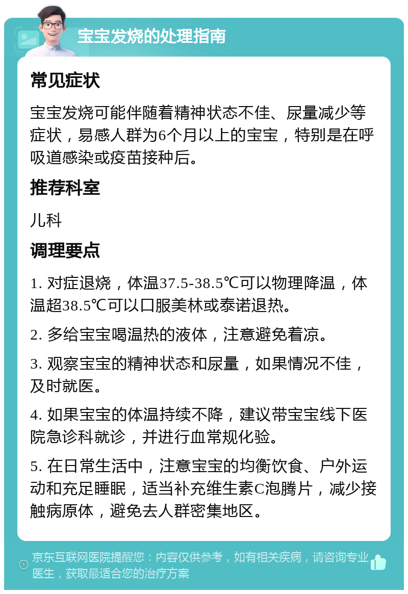 宝宝发烧的处理指南 常见症状 宝宝发烧可能伴随着精神状态不佳、尿量减少等症状，易感人群为6个月以上的宝宝，特别是在呼吸道感染或疫苗接种后。 推荐科室 儿科 调理要点 1. 对症退烧，体温37.5-38.5℃可以物理降温，体温超38.5℃可以口服美林或泰诺退热。 2. 多给宝宝喝温热的液体，注意避免着凉。 3. 观察宝宝的精神状态和尿量，如果情况不佳，及时就医。 4. 如果宝宝的体温持续不降，建议带宝宝线下医院急诊科就诊，并进行血常规化验。 5. 在日常生活中，注意宝宝的均衡饮食、户外运动和充足睡眠，适当补充维生素C泡腾片，减少接触病原体，避免去人群密集地区。