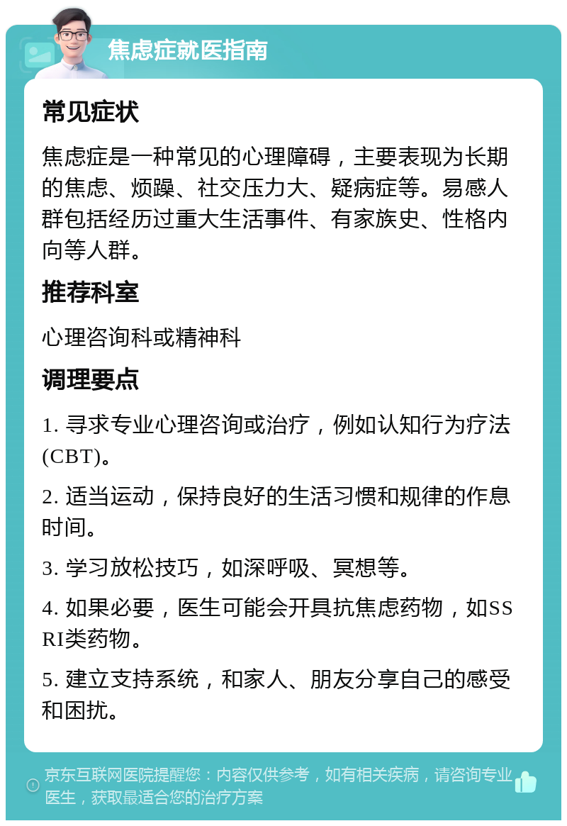 焦虑症就医指南 常见症状 焦虑症是一种常见的心理障碍，主要表现为长期的焦虑、烦躁、社交压力大、疑病症等。易感人群包括经历过重大生活事件、有家族史、性格内向等人群。 推荐科室 心理咨询科或精神科 调理要点 1. 寻求专业心理咨询或治疗，例如认知行为疗法(CBT)。 2. 适当运动，保持良好的生活习惯和规律的作息时间。 3. 学习放松技巧，如深呼吸、冥想等。 4. 如果必要，医生可能会开具抗焦虑药物，如SSRI类药物。 5. 建立支持系统，和家人、朋友分享自己的感受和困扰。