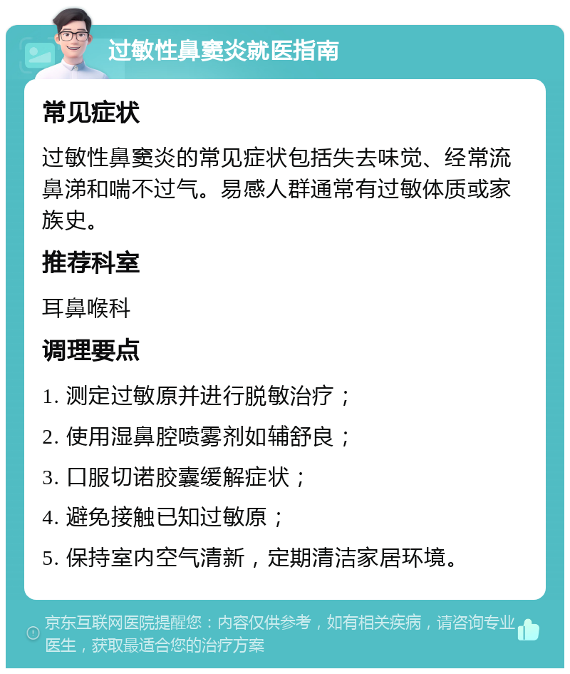 过敏性鼻窦炎就医指南 常见症状 过敏性鼻窦炎的常见症状包括失去味觉、经常流鼻涕和喘不过气。易感人群通常有过敏体质或家族史。 推荐科室 耳鼻喉科 调理要点 1. 测定过敏原并进行脱敏治疗； 2. 使用湿鼻腔喷雾剂如辅舒良； 3. 口服切诺胶囊缓解症状； 4. 避免接触已知过敏原； 5. 保持室内空气清新，定期清洁家居环境。