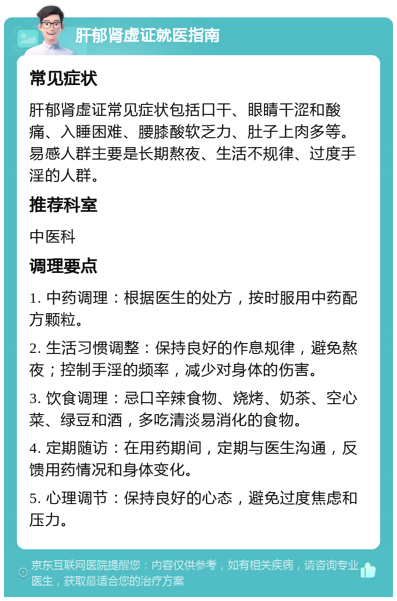 肝郁肾虚证就医指南 常见症状 肝郁肾虚证常见症状包括口干、眼睛干涩和酸痛、入睡困难、腰膝酸软乏力、肚子上肉多等。易感人群主要是长期熬夜、生活不规律、过度手淫的人群。 推荐科室 中医科 调理要点 1. 中药调理：根据医生的处方，按时服用中药配方颗粒。 2. 生活习惯调整：保持良好的作息规律，避免熬夜；控制手淫的频率，减少对身体的伤害。 3. 饮食调理：忌口辛辣食物、烧烤、奶茶、空心菜、绿豆和酒，多吃清淡易消化的食物。 4. 定期随访：在用药期间，定期与医生沟通，反馈用药情况和身体变化。 5. 心理调节：保持良好的心态，避免过度焦虑和压力。