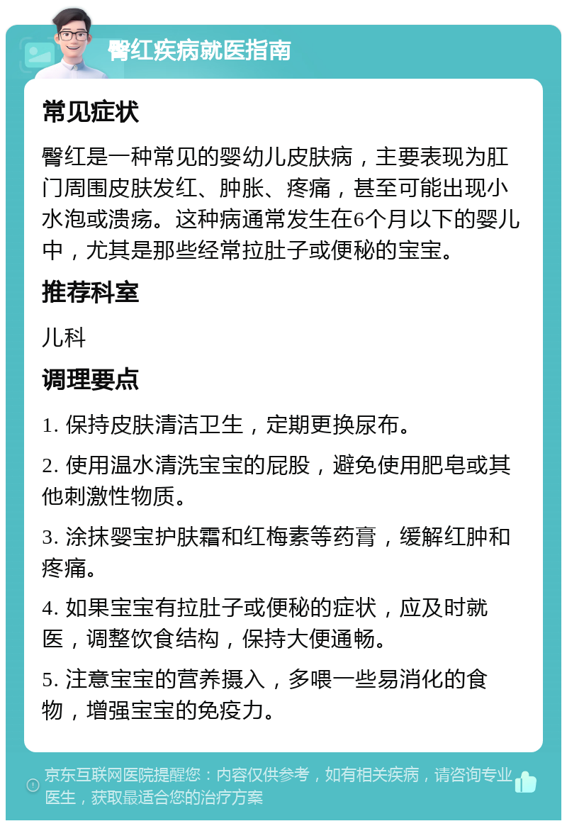 臀红疾病就医指南 常见症状 臀红是一种常见的婴幼儿皮肤病，主要表现为肛门周围皮肤发红、肿胀、疼痛，甚至可能出现小水泡或溃疡。这种病通常发生在6个月以下的婴儿中，尤其是那些经常拉肚子或便秘的宝宝。 推荐科室 儿科 调理要点 1. 保持皮肤清洁卫生，定期更换尿布。 2. 使用温水清洗宝宝的屁股，避免使用肥皂或其他刺激性物质。 3. 涂抹婴宝护肤霜和红梅素等药膏，缓解红肿和疼痛。 4. 如果宝宝有拉肚子或便秘的症状，应及时就医，调整饮食结构，保持大便通畅。 5. 注意宝宝的营养摄入，多喂一些易消化的食物，增强宝宝的免疫力。