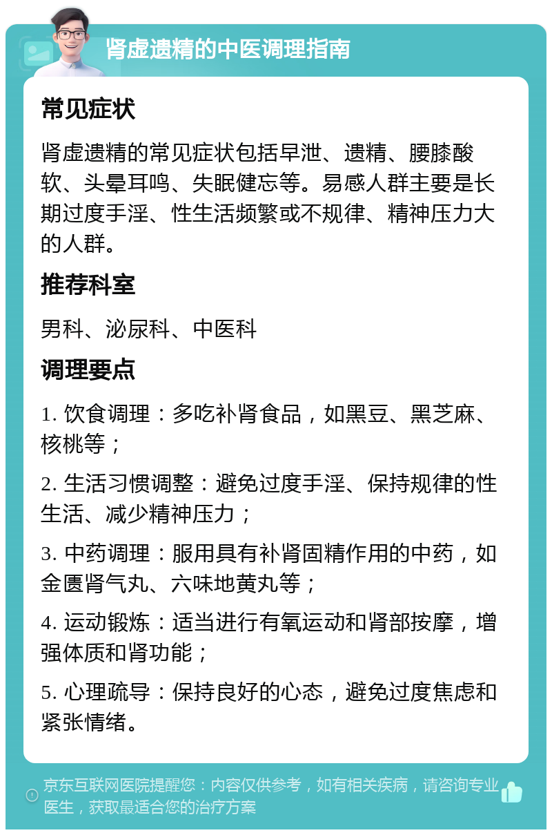 肾虚遗精的中医调理指南 常见症状 肾虚遗精的常见症状包括早泄、遗精、腰膝酸软、头晕耳鸣、失眠健忘等。易感人群主要是长期过度手淫、性生活频繁或不规律、精神压力大的人群。 推荐科室 男科、泌尿科、中医科 调理要点 1. 饮食调理：多吃补肾食品，如黑豆、黑芝麻、核桃等； 2. 生活习惯调整：避免过度手淫、保持规律的性生活、减少精神压力； 3. 中药调理：服用具有补肾固精作用的中药，如金匮肾气丸、六味地黄丸等； 4. 运动锻炼：适当进行有氧运动和肾部按摩，增强体质和肾功能； 5. 心理疏导：保持良好的心态，避免过度焦虑和紧张情绪。