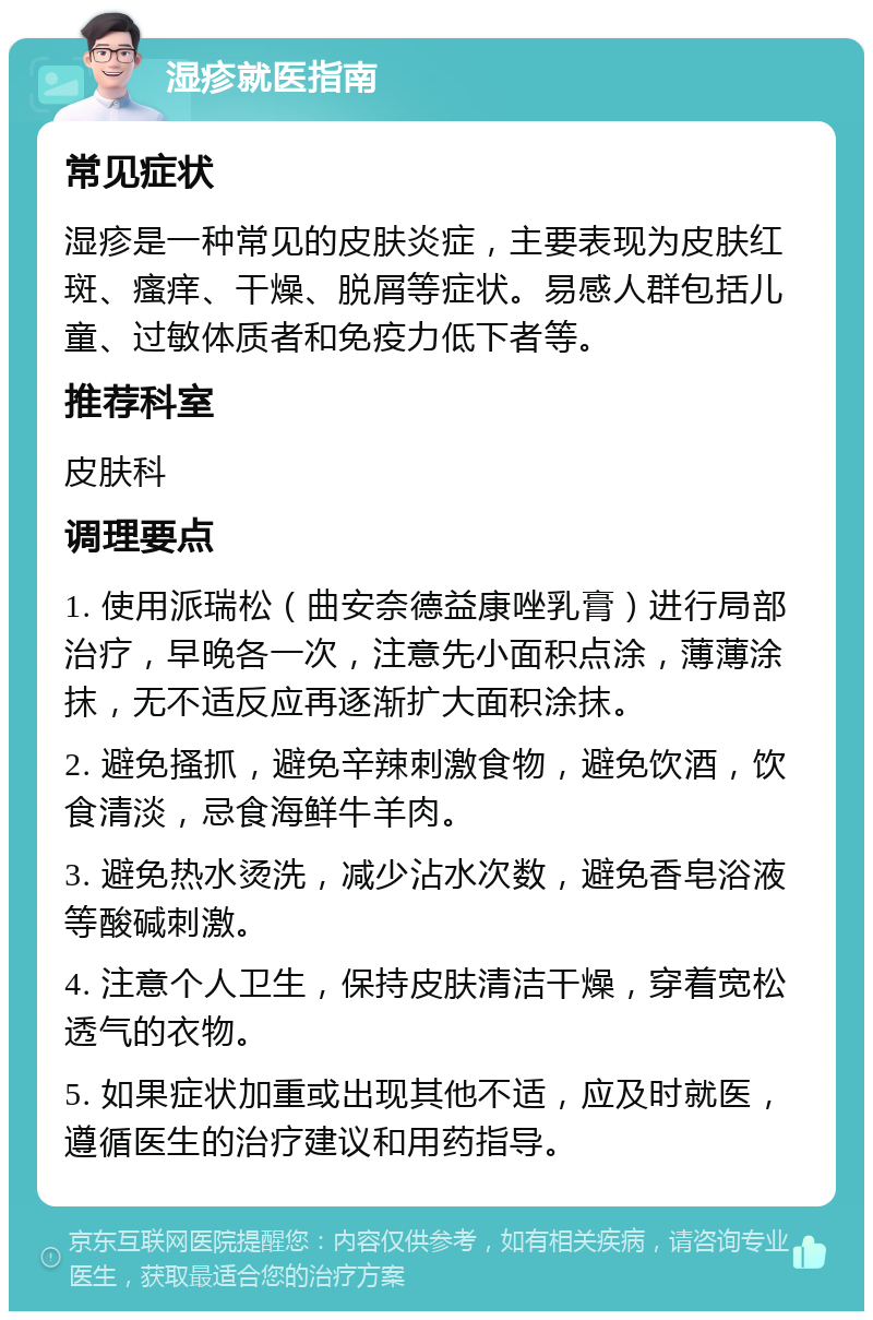 湿疹就医指南 常见症状 湿疹是一种常见的皮肤炎症，主要表现为皮肤红斑、瘙痒、干燥、脱屑等症状。易感人群包括儿童、过敏体质者和免疫力低下者等。 推荐科室 皮肤科 调理要点 1. 使用派瑞松（曲安奈德益康唑乳膏）进行局部治疗，早晚各一次，注意先小面积点涂，薄薄涂抹，无不适反应再逐渐扩大面积涂抹。 2. 避免搔抓，避免辛辣刺激食物，避免饮酒，饮食清淡，忌食海鲜牛羊肉。 3. 避免热水烫洗，减少沾水次数，避免香皂浴液等酸碱刺激。 4. 注意个人卫生，保持皮肤清洁干燥，穿着宽松透气的衣物。 5. 如果症状加重或出现其他不适，应及时就医，遵循医生的治疗建议和用药指导。