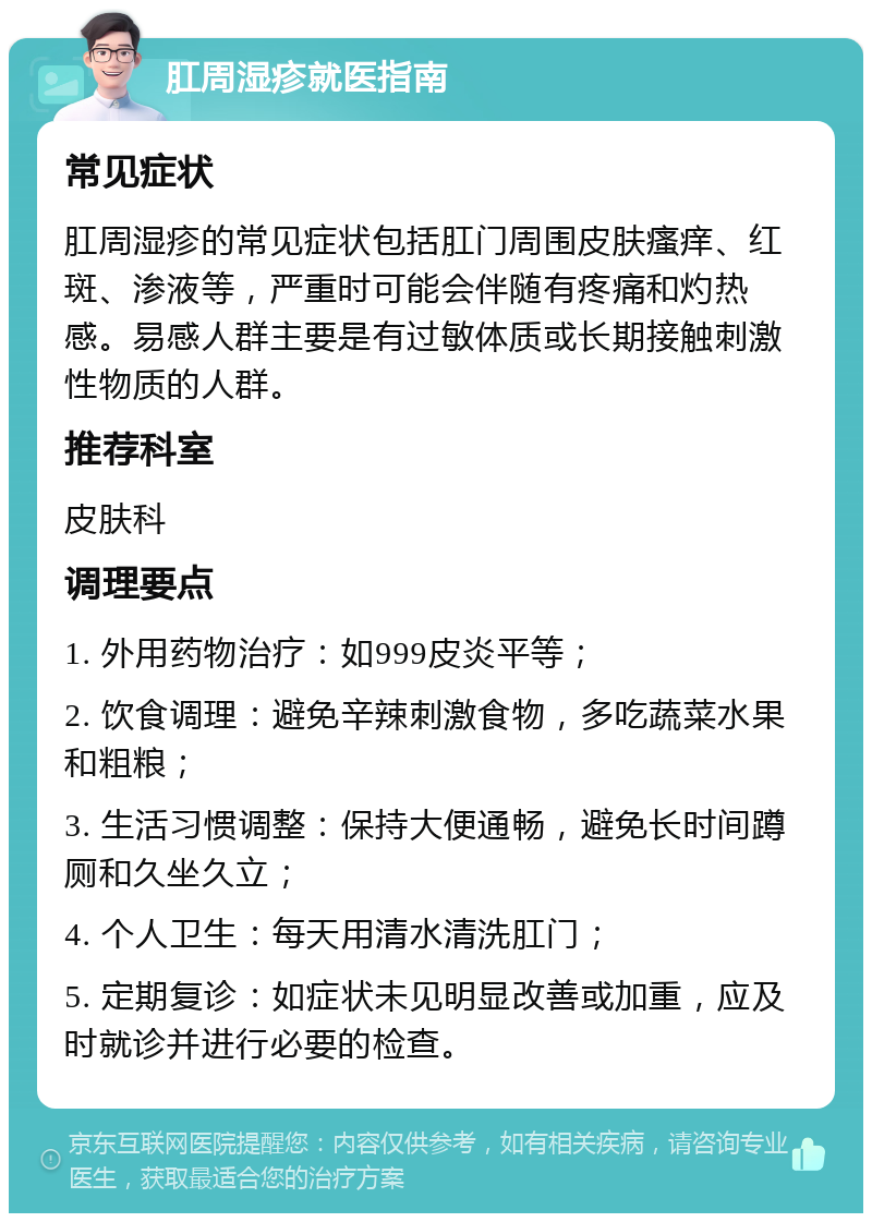 肛周湿疹就医指南 常见症状 肛周湿疹的常见症状包括肛门周围皮肤瘙痒、红斑、渗液等，严重时可能会伴随有疼痛和灼热感。易感人群主要是有过敏体质或长期接触刺激性物质的人群。 推荐科室 皮肤科 调理要点 1. 外用药物治疗：如999皮炎平等； 2. 饮食调理：避免辛辣刺激食物，多吃蔬菜水果和粗粮； 3. 生活习惯调整：保持大便通畅，避免长时间蹲厕和久坐久立； 4. 个人卫生：每天用清水清洗肛门； 5. 定期复诊：如症状未见明显改善或加重，应及时就诊并进行必要的检查。