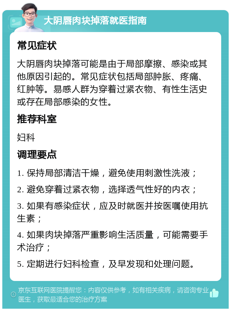 大阴唇肉块掉落就医指南 常见症状 大阴唇肉块掉落可能是由于局部摩擦、感染或其他原因引起的。常见症状包括局部肿胀、疼痛、红肿等。易感人群为穿着过紧衣物、有性生活史或存在局部感染的女性。 推荐科室 妇科 调理要点 1. 保持局部清洁干燥，避免使用刺激性洗液； 2. 避免穿着过紧衣物，选择透气性好的内衣； 3. 如果有感染症状，应及时就医并按医嘱使用抗生素； 4. 如果肉块掉落严重影响生活质量，可能需要手术治疗； 5. 定期进行妇科检查，及早发现和处理问题。