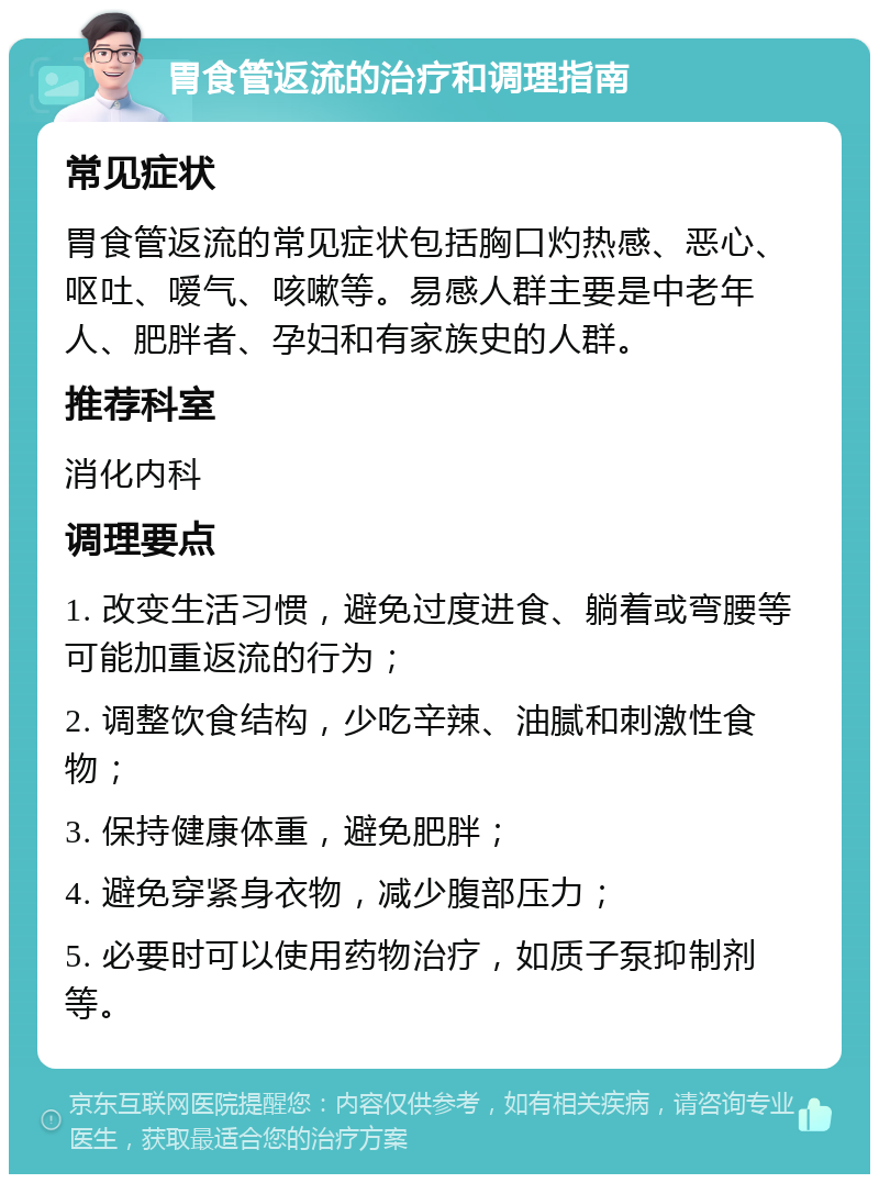 胃食管返流的治疗和调理指南 常见症状 胃食管返流的常见症状包括胸口灼热感、恶心、呕吐、嗳气、咳嗽等。易感人群主要是中老年人、肥胖者、孕妇和有家族史的人群。 推荐科室 消化内科 调理要点 1. 改变生活习惯，避免过度进食、躺着或弯腰等可能加重返流的行为； 2. 调整饮食结构，少吃辛辣、油腻和刺激性食物； 3. 保持健康体重，避免肥胖； 4. 避免穿紧身衣物，减少腹部压力； 5. 必要时可以使用药物治疗，如质子泵抑制剂等。