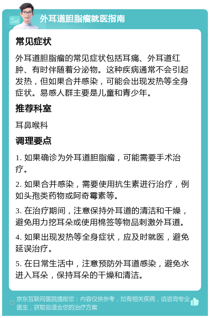 外耳道胆脂瘤就医指南 常见症状 外耳道胆脂瘤的常见症状包括耳痛、外耳道红肿、有时伴随着分泌物。这种疾病通常不会引起发热，但如果合并感染，可能会出现发热等全身症状。易感人群主要是儿童和青少年。 推荐科室 耳鼻喉科 调理要点 1. 如果确诊为外耳道胆脂瘤，可能需要手术治疗。 2. 如果合并感染，需要使用抗生素进行治疗，例如头孢类药物或阿奇霉素等。 3. 在治疗期间，注意保持外耳道的清洁和干燥，避免用力挖耳朵或使用棉签等物品刺激外耳道。 4. 如果出现发热等全身症状，应及时就医，避免延误治疗。 5. 在日常生活中，注意预防外耳道感染，避免水进入耳朵，保持耳朵的干燥和清洁。