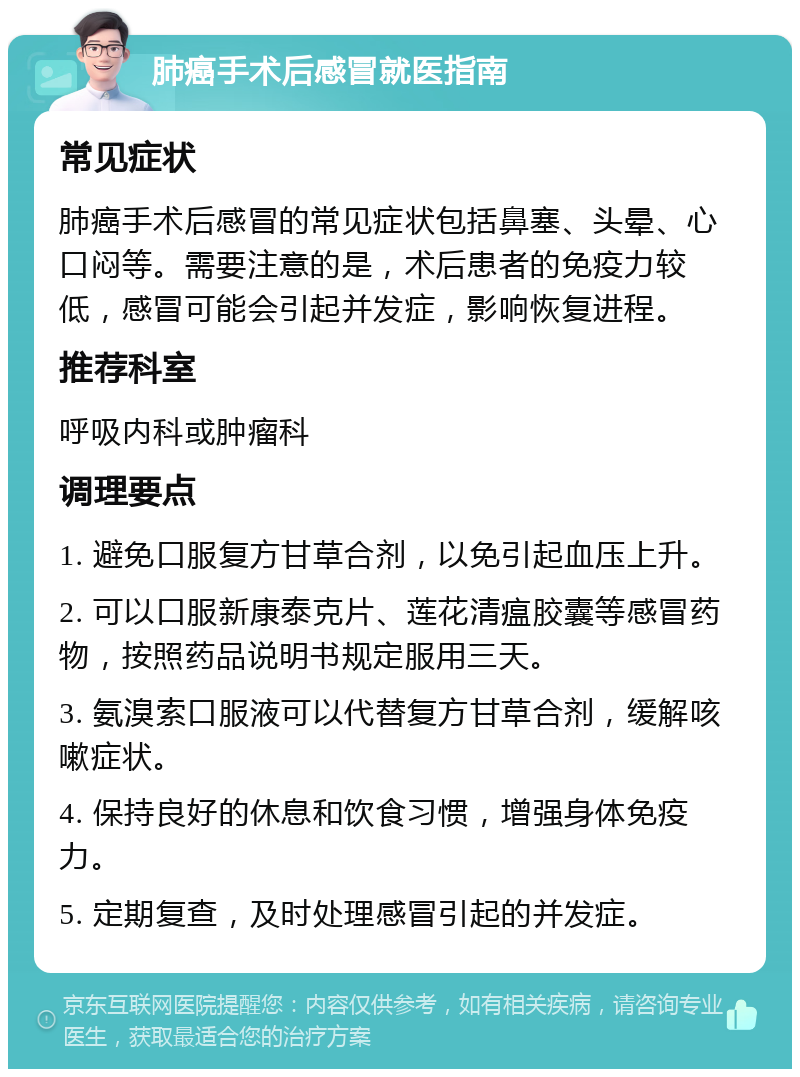 肺癌手术后感冒就医指南 常见症状 肺癌手术后感冒的常见症状包括鼻塞、头晕、心口闷等。需要注意的是，术后患者的免疫力较低，感冒可能会引起并发症，影响恢复进程。 推荐科室 呼吸内科或肿瘤科 调理要点 1. 避免口服复方甘草合剂，以免引起血压上升。 2. 可以口服新康泰克片、莲花清瘟胶囊等感冒药物，按照药品说明书规定服用三天。 3. 氨溴索口服液可以代替复方甘草合剂，缓解咳嗽症状。 4. 保持良好的休息和饮食习惯，增强身体免疫力。 5. 定期复查，及时处理感冒引起的并发症。