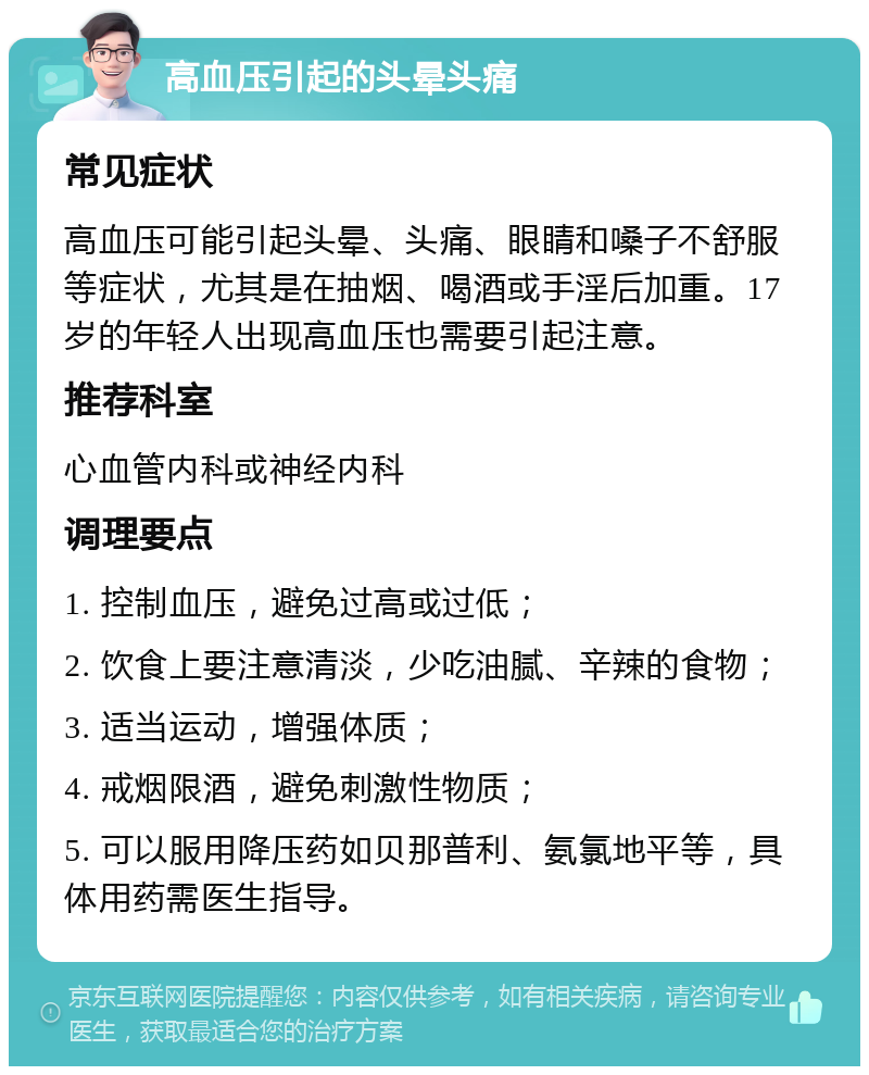 高血压引起的头晕头痛 常见症状 高血压可能引起头晕、头痛、眼睛和嗓子不舒服等症状，尤其是在抽烟、喝酒或手淫后加重。17岁的年轻人出现高血压也需要引起注意。 推荐科室 心血管内科或神经内科 调理要点 1. 控制血压，避免过高或过低； 2. 饮食上要注意清淡，少吃油腻、辛辣的食物； 3. 适当运动，增强体质； 4. 戒烟限酒，避免刺激性物质； 5. 可以服用降压药如贝那普利、氨氯地平等，具体用药需医生指导。