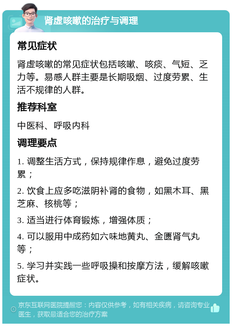 肾虚咳嗽的治疗与调理 常见症状 肾虚咳嗽的常见症状包括咳嗽、咳痰、气短、乏力等。易感人群主要是长期吸烟、过度劳累、生活不规律的人群。 推荐科室 中医科、呼吸内科 调理要点 1. 调整生活方式，保持规律作息，避免过度劳累； 2. 饮食上应多吃滋阴补肾的食物，如黑木耳、黑芝麻、核桃等； 3. 适当进行体育锻炼，增强体质； 4. 可以服用中成药如六味地黄丸、金匮肾气丸等； 5. 学习并实践一些呼吸操和按摩方法，缓解咳嗽症状。