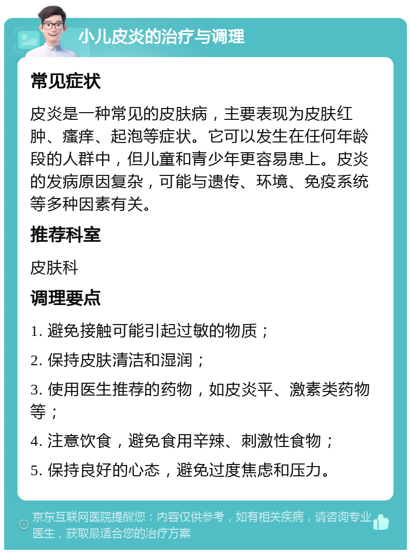 小儿皮炎的治疗与调理 常见症状 皮炎是一种常见的皮肤病，主要表现为皮肤红肿、瘙痒、起泡等症状。它可以发生在任何年龄段的人群中，但儿童和青少年更容易患上。皮炎的发病原因复杂，可能与遗传、环境、免疫系统等多种因素有关。 推荐科室 皮肤科 调理要点 1. 避免接触可能引起过敏的物质； 2. 保持皮肤清洁和湿润； 3. 使用医生推荐的药物，如皮炎平、激素类药物等； 4. 注意饮食，避免食用辛辣、刺激性食物； 5. 保持良好的心态，避免过度焦虑和压力。