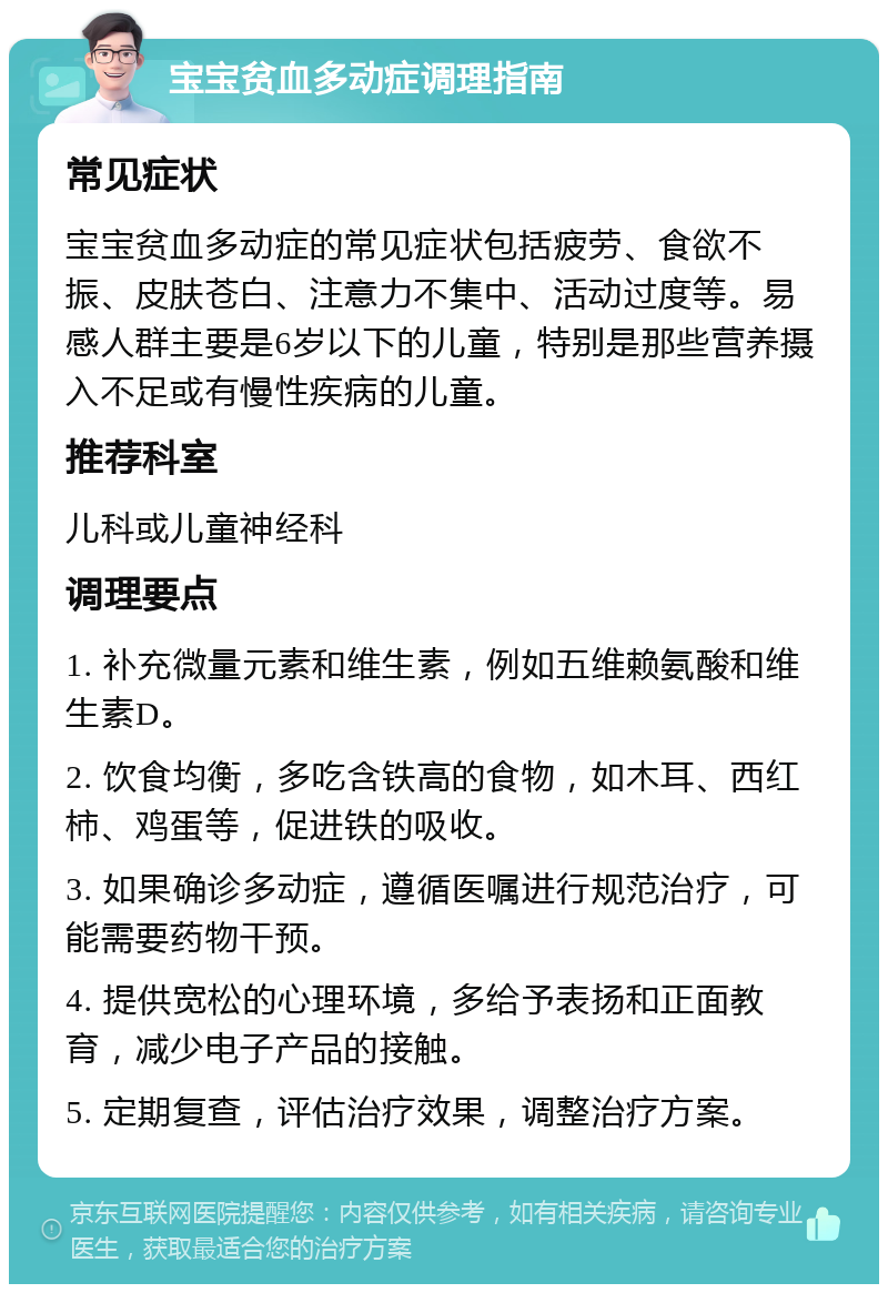 宝宝贫血多动症调理指南 常见症状 宝宝贫血多动症的常见症状包括疲劳、食欲不振、皮肤苍白、注意力不集中、活动过度等。易感人群主要是6岁以下的儿童，特别是那些营养摄入不足或有慢性疾病的儿童。 推荐科室 儿科或儿童神经科 调理要点 1. 补充微量元素和维生素，例如五维赖氨酸和维生素D。 2. 饮食均衡，多吃含铁高的食物，如木耳、西红柿、鸡蛋等，促进铁的吸收。 3. 如果确诊多动症，遵循医嘱进行规范治疗，可能需要药物干预。 4. 提供宽松的心理环境，多给予表扬和正面教育，减少电子产品的接触。 5. 定期复查，评估治疗效果，调整治疗方案。