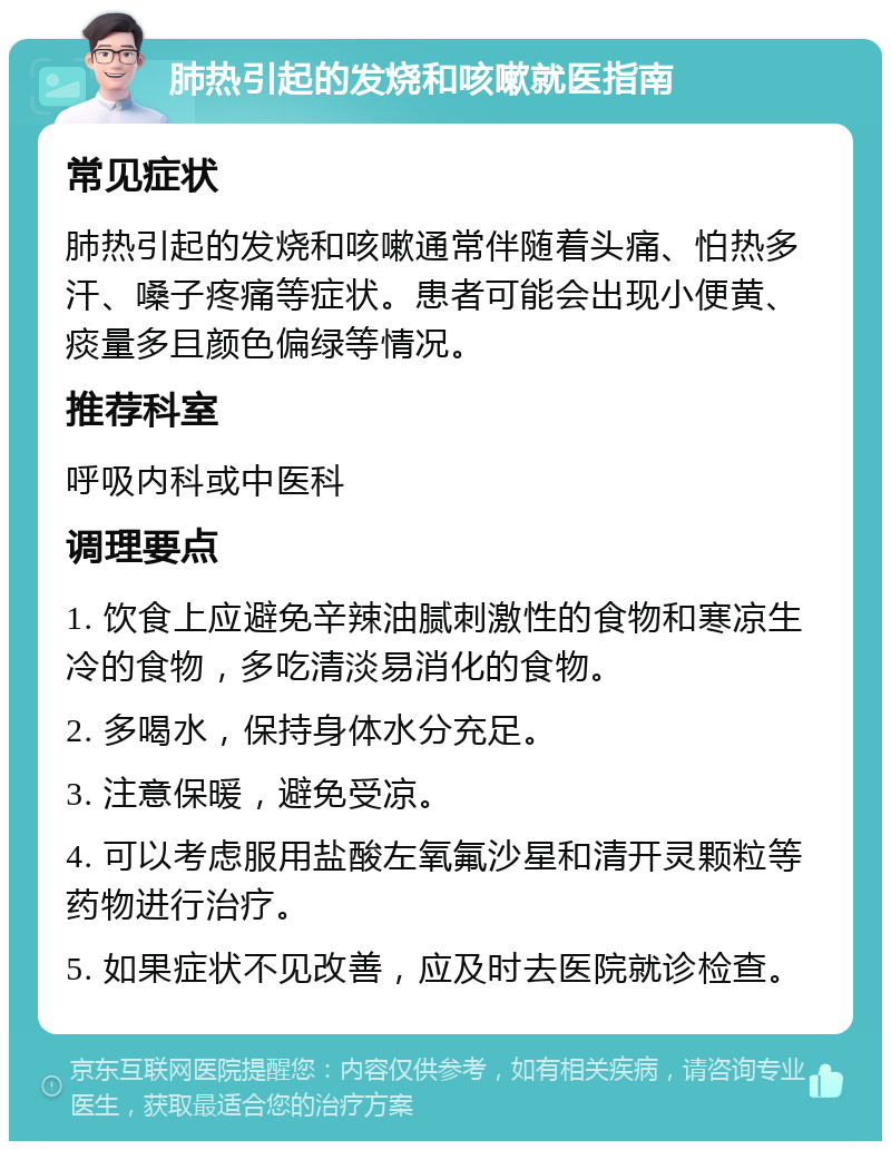 肺热引起的发烧和咳嗽就医指南 常见症状 肺热引起的发烧和咳嗽通常伴随着头痛、怕热多汗、嗓子疼痛等症状。患者可能会出现小便黄、痰量多且颜色偏绿等情况。 推荐科室 呼吸内科或中医科 调理要点 1. 饮食上应避免辛辣油腻刺激性的食物和寒凉生冷的食物，多吃清淡易消化的食物。 2. 多喝水，保持身体水分充足。 3. 注意保暖，避免受凉。 4. 可以考虑服用盐酸左氧氟沙星和清开灵颗粒等药物进行治疗。 5. 如果症状不见改善，应及时去医院就诊检查。