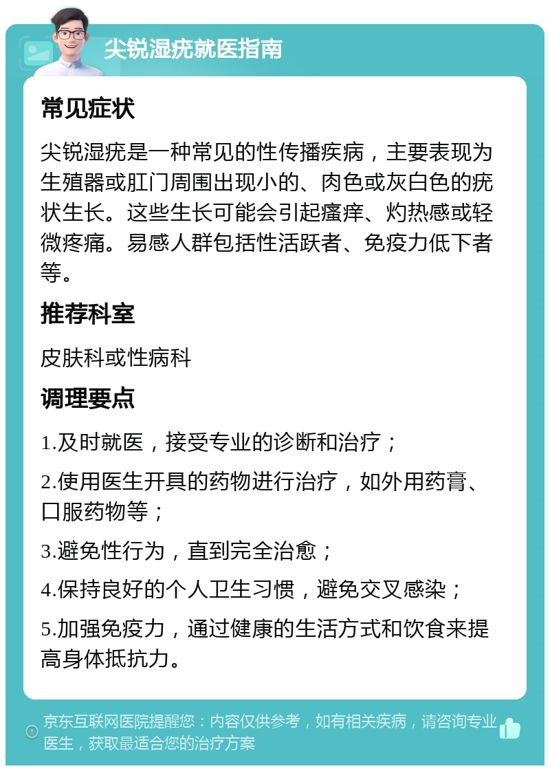 尖锐湿疣就医指南 常见症状 尖锐湿疣是一种常见的性传播疾病，主要表现为生殖器或肛门周围出现小的、肉色或灰白色的疣状生长。这些生长可能会引起瘙痒、灼热感或轻微疼痛。易感人群包括性活跃者、免疫力低下者等。 推荐科室 皮肤科或性病科 调理要点 1.及时就医，接受专业的诊断和治疗； 2.使用医生开具的药物进行治疗，如外用药膏、口服药物等； 3.避免性行为，直到完全治愈； 4.保持良好的个人卫生习惯，避免交叉感染； 5.加强免疫力，通过健康的生活方式和饮食来提高身体抵抗力。