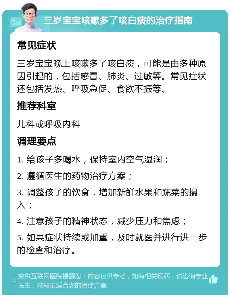 三岁宝宝咳嗽多了咳白痰的治疗指南 常见症状 三岁宝宝晚上咳嗽多了咳白痰，可能是由多种原因引起的，包括感冒、肺炎、过敏等。常见症状还包括发热、呼吸急促、食欲不振等。 推荐科室 儿科或呼吸内科 调理要点 1. 给孩子多喝水，保持室内空气湿润； 2. 遵循医生的药物治疗方案； 3. 调整孩子的饮食，增加新鲜水果和蔬菜的摄入； 4. 注意孩子的精神状态，减少压力和焦虑； 5. 如果症状持续或加重，及时就医并进行进一步的检查和治疗。