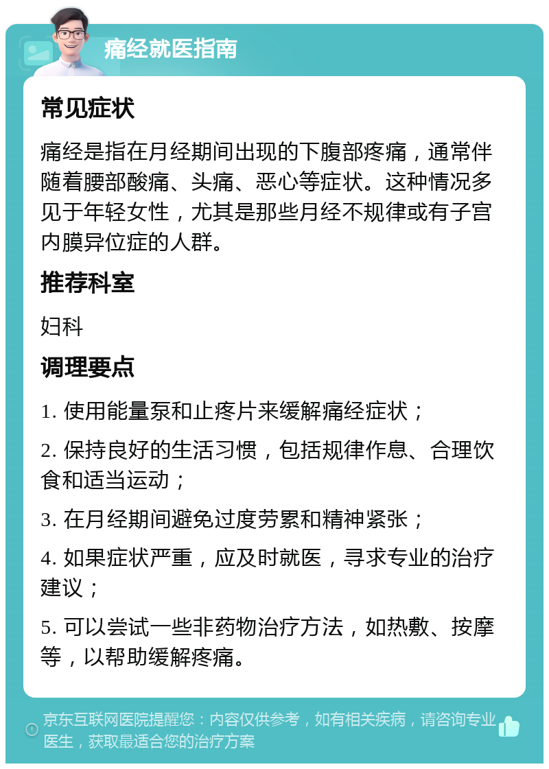 痛经就医指南 常见症状 痛经是指在月经期间出现的下腹部疼痛，通常伴随着腰部酸痛、头痛、恶心等症状。这种情况多见于年轻女性，尤其是那些月经不规律或有子宫内膜异位症的人群。 推荐科室 妇科 调理要点 1. 使用能量泵和止疼片来缓解痛经症状； 2. 保持良好的生活习惯，包括规律作息、合理饮食和适当运动； 3. 在月经期间避免过度劳累和精神紧张； 4. 如果症状严重，应及时就医，寻求专业的治疗建议； 5. 可以尝试一些非药物治疗方法，如热敷、按摩等，以帮助缓解疼痛。