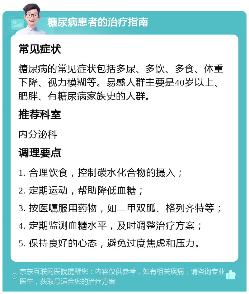 糖尿病患者的治疗指南 常见症状 糖尿病的常见症状包括多尿、多饮、多食、体重下降、视力模糊等。易感人群主要是40岁以上、肥胖、有糖尿病家族史的人群。 推荐科室 内分泌科 调理要点 1. 合理饮食，控制碳水化合物的摄入； 2. 定期运动，帮助降低血糖； 3. 按医嘱服用药物，如二甲双胍、格列齐特等； 4. 定期监测血糖水平，及时调整治疗方案； 5. 保持良好的心态，避免过度焦虑和压力。