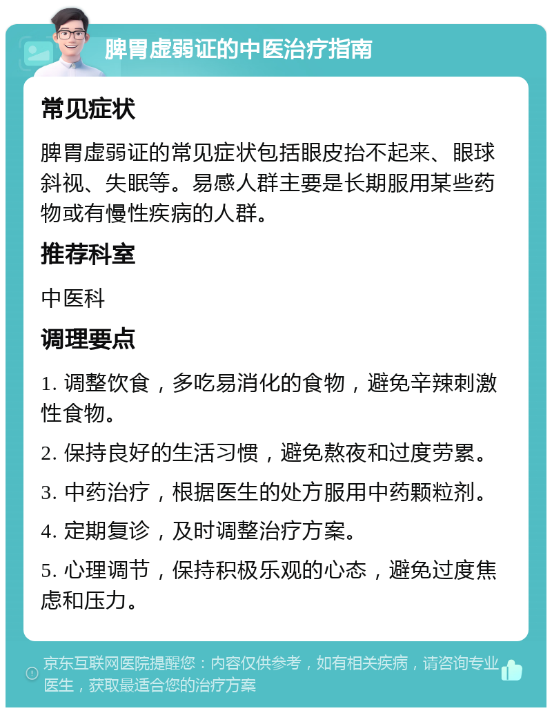 脾胃虚弱证的中医治疗指南 常见症状 脾胃虚弱证的常见症状包括眼皮抬不起来、眼球斜视、失眠等。易感人群主要是长期服用某些药物或有慢性疾病的人群。 推荐科室 中医科 调理要点 1. 调整饮食，多吃易消化的食物，避免辛辣刺激性食物。 2. 保持良好的生活习惯，避免熬夜和过度劳累。 3. 中药治疗，根据医生的处方服用中药颗粒剂。 4. 定期复诊，及时调整治疗方案。 5. 心理调节，保持积极乐观的心态，避免过度焦虑和压力。