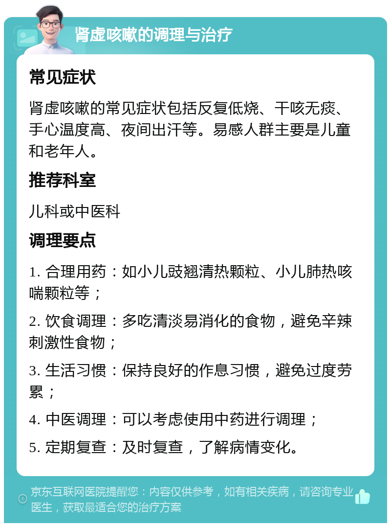 肾虚咳嗽的调理与治疗 常见症状 肾虚咳嗽的常见症状包括反复低烧、干咳无痰、手心温度高、夜间出汗等。易感人群主要是儿童和老年人。 推荐科室 儿科或中医科 调理要点 1. 合理用药：如小儿豉翘清热颗粒、小儿肺热咳喘颗粒等； 2. 饮食调理：多吃清淡易消化的食物，避免辛辣刺激性食物； 3. 生活习惯：保持良好的作息习惯，避免过度劳累； 4. 中医调理：可以考虑使用中药进行调理； 5. 定期复查：及时复查，了解病情变化。