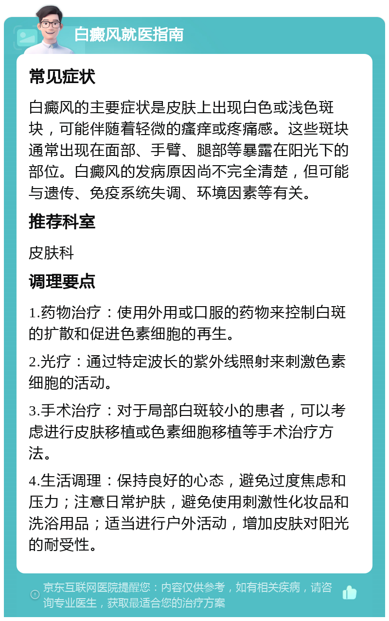 白癜风就医指南 常见症状 白癜风的主要症状是皮肤上出现白色或浅色斑块，可能伴随着轻微的瘙痒或疼痛感。这些斑块通常出现在面部、手臂、腿部等暴露在阳光下的部位。白癜风的发病原因尚不完全清楚，但可能与遗传、免疫系统失调、环境因素等有关。 推荐科室 皮肤科 调理要点 1.药物治疗：使用外用或口服的药物来控制白斑的扩散和促进色素细胞的再生。 2.光疗：通过特定波长的紫外线照射来刺激色素细胞的活动。 3.手术治疗：对于局部白斑较小的患者，可以考虑进行皮肤移植或色素细胞移植等手术治疗方法。 4.生活调理：保持良好的心态，避免过度焦虑和压力；注意日常护肤，避免使用刺激性化妆品和洗浴用品；适当进行户外活动，增加皮肤对阳光的耐受性。