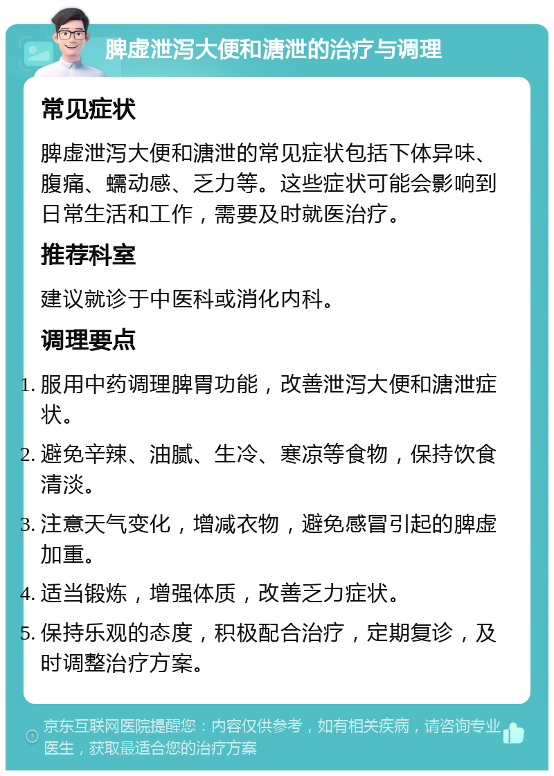 脾虚泄泻大便和溏泄的治疗与调理 常见症状 脾虚泄泻大便和溏泄的常见症状包括下体异味、腹痛、蠕动感、乏力等。这些症状可能会影响到日常生活和工作，需要及时就医治疗。 推荐科室 建议就诊于中医科或消化内科。 调理要点 服用中药调理脾胃功能，改善泄泻大便和溏泄症状。 避免辛辣、油腻、生冷、寒凉等食物，保持饮食清淡。 注意天气变化，增减衣物，避免感冒引起的脾虚加重。 适当锻炼，增强体质，改善乏力症状。 保持乐观的态度，积极配合治疗，定期复诊，及时调整治疗方案。