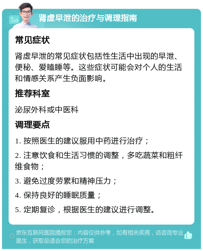 肾虚早泄的治疗与调理指南 常见症状 肾虚早泄的常见症状包括性生活中出现的早泄、便秘、爱瞌睡等。这些症状可能会对个人的生活和情感关系产生负面影响。 推荐科室 泌尿外科或中医科 调理要点 1. 按照医生的建议服用中药进行治疗； 2. 注意饮食和生活习惯的调整，多吃蔬菜和粗纤维食物； 3. 避免过度劳累和精神压力； 4. 保持良好的睡眠质量； 5. 定期复诊，根据医生的建议进行调整。