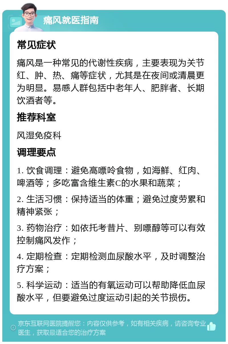 痛风就医指南 常见症状 痛风是一种常见的代谢性疾病，主要表现为关节红、肿、热、痛等症状，尤其是在夜间或清晨更为明显。易感人群包括中老年人、肥胖者、长期饮酒者等。 推荐科室 风湿免疫科 调理要点 1. 饮食调理：避免高嘌呤食物，如海鲜、红肉、啤酒等；多吃富含维生素C的水果和蔬菜； 2. 生活习惯：保持适当的体重；避免过度劳累和精神紧张； 3. 药物治疗：如依托考昔片、别嘌醇等可以有效控制痛风发作； 4. 定期检查：定期检测血尿酸水平，及时调整治疗方案； 5. 科学运动：适当的有氧运动可以帮助降低血尿酸水平，但要避免过度运动引起的关节损伤。