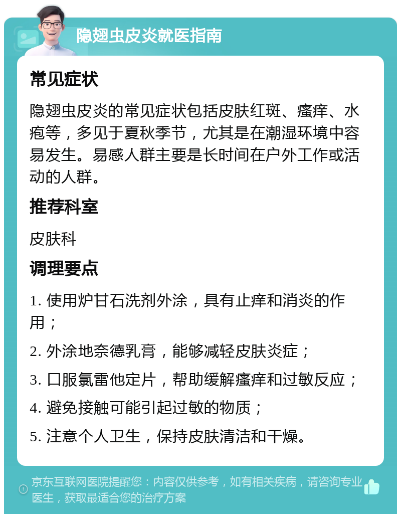 隐翅虫皮炎就医指南 常见症状 隐翅虫皮炎的常见症状包括皮肤红斑、瘙痒、水疱等，多见于夏秋季节，尤其是在潮湿环境中容易发生。易感人群主要是长时间在户外工作或活动的人群。 推荐科室 皮肤科 调理要点 1. 使用炉甘石洗剂外涂，具有止痒和消炎的作用； 2. 外涂地奈德乳膏，能够减轻皮肤炎症； 3. 口服氯雷他定片，帮助缓解瘙痒和过敏反应； 4. 避免接触可能引起过敏的物质； 5. 注意个人卫生，保持皮肤清洁和干燥。