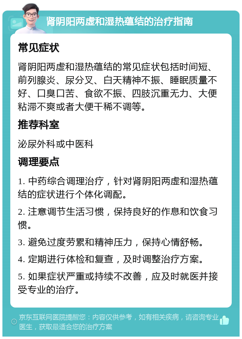 肾阴阳两虚和湿热蕴结的治疗指南 常见症状 肾阴阳两虚和湿热蕴结的常见症状包括时间短、前列腺炎、尿分叉、白天精神不振、睡眠质量不好、口臭口苦、食欲不振、四肢沉重无力、大便粘滞不爽或者大便干稀不调等。 推荐科室 泌尿外科或中医科 调理要点 1. 中药综合调理治疗，针对肾阴阳两虚和湿热蕴结的症状进行个体化调配。 2. 注意调节生活习惯，保持良好的作息和饮食习惯。 3. 避免过度劳累和精神压力，保持心情舒畅。 4. 定期进行体检和复查，及时调整治疗方案。 5. 如果症状严重或持续不改善，应及时就医并接受专业的治疗。