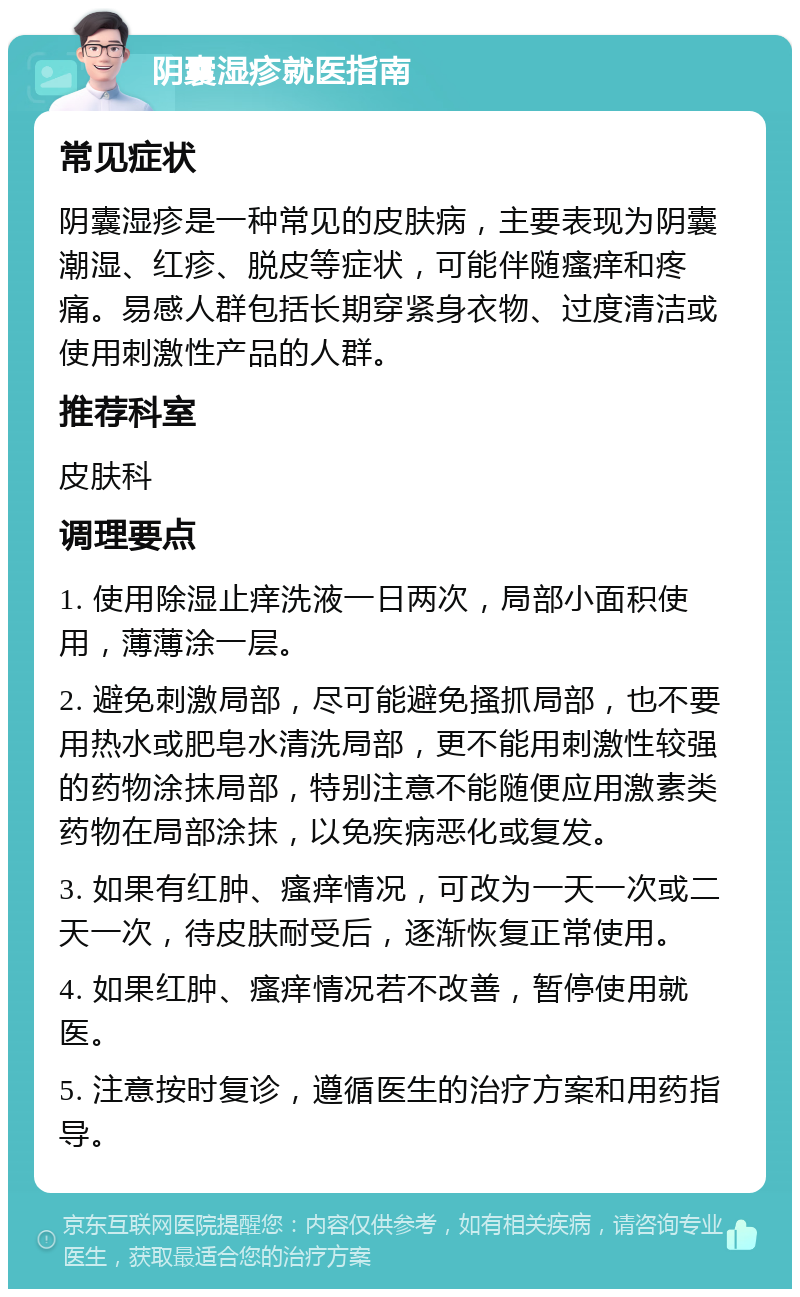 阴囊湿疹就医指南 常见症状 阴囊湿疹是一种常见的皮肤病，主要表现为阴囊潮湿、红疹、脱皮等症状，可能伴随瘙痒和疼痛。易感人群包括长期穿紧身衣物、过度清洁或使用刺激性产品的人群。 推荐科室 皮肤科 调理要点 1. 使用除湿止痒洗液一日两次，局部小面积使用，薄薄涂一层。 2. 避免刺激局部，尽可能避免搔抓局部，也不要用热水或肥皂水清洗局部，更不能用刺激性较强的药物涂抹局部，特别注意不能随便应用激素类药物在局部涂抹，以免疾病恶化或复发。 3. 如果有红肿、瘙痒情况，可改为一天一次或二天一次，待皮肤耐受后，逐渐恢复正常使用。 4. 如果红肿、瘙痒情况若不改善，暂停使用就医。 5. 注意按时复诊，遵循医生的治疗方案和用药指导。