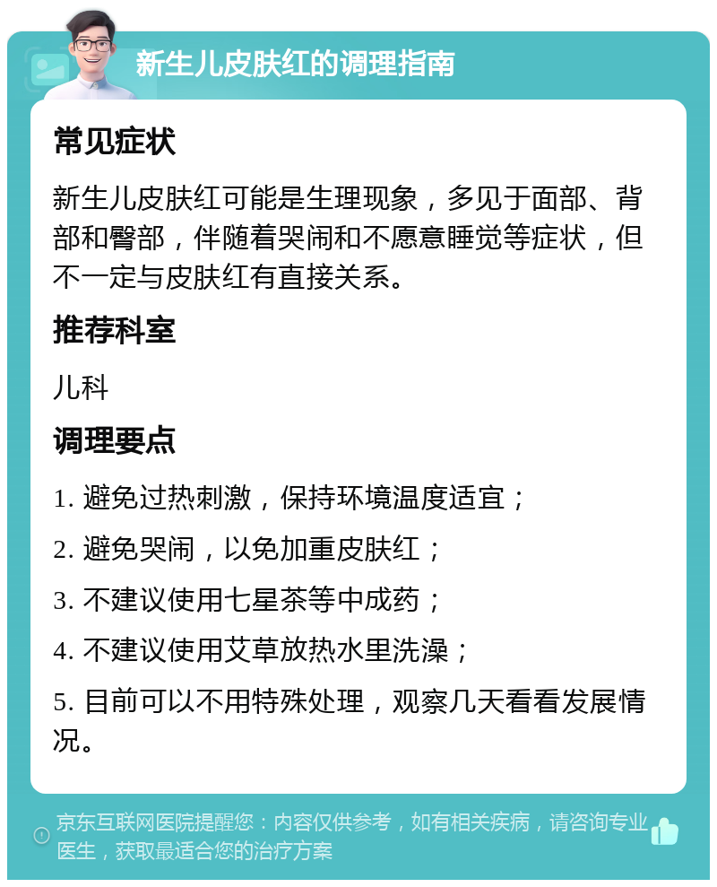 新生儿皮肤红的调理指南 常见症状 新生儿皮肤红可能是生理现象，多见于面部、背部和臀部，伴随着哭闹和不愿意睡觉等症状，但不一定与皮肤红有直接关系。 推荐科室 儿科 调理要点 1. 避免过热刺激，保持环境温度适宜； 2. 避免哭闹，以免加重皮肤红； 3. 不建议使用七星茶等中成药； 4. 不建议使用艾草放热水里洗澡； 5. 目前可以不用特殊处理，观察几天看看发展情况。