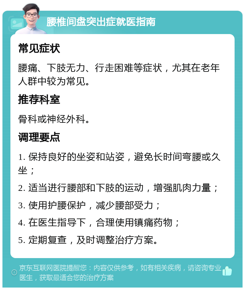 腰椎间盘突出症就医指南 常见症状 腰痛、下肢无力、行走困难等症状，尤其在老年人群中较为常见。 推荐科室 骨科或神经外科。 调理要点 1. 保持良好的坐姿和站姿，避免长时间弯腰或久坐； 2. 适当进行腰部和下肢的运动，增强肌肉力量； 3. 使用护腰保护，减少腰部受力； 4. 在医生指导下，合理使用镇痛药物； 5. 定期复查，及时调整治疗方案。