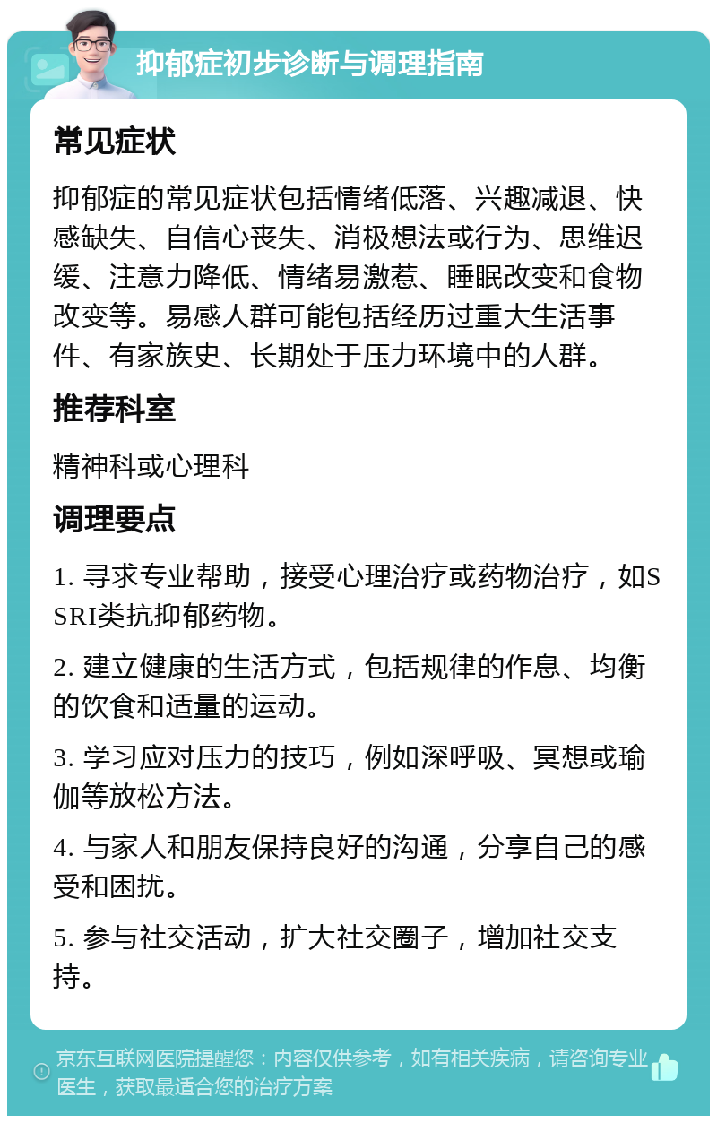 抑郁症初步诊断与调理指南 常见症状 抑郁症的常见症状包括情绪低落、兴趣减退、快感缺失、自信心丧失、消极想法或行为、思维迟缓、注意力降低、情绪易激惹、睡眠改变和食物改变等。易感人群可能包括经历过重大生活事件、有家族史、长期处于压力环境中的人群。 推荐科室 精神科或心理科 调理要点 1. 寻求专业帮助，接受心理治疗或药物治疗，如SSRI类抗抑郁药物。 2. 建立健康的生活方式，包括规律的作息、均衡的饮食和适量的运动。 3. 学习应对压力的技巧，例如深呼吸、冥想或瑜伽等放松方法。 4. 与家人和朋友保持良好的沟通，分享自己的感受和困扰。 5. 参与社交活动，扩大社交圈子，增加社交支持。