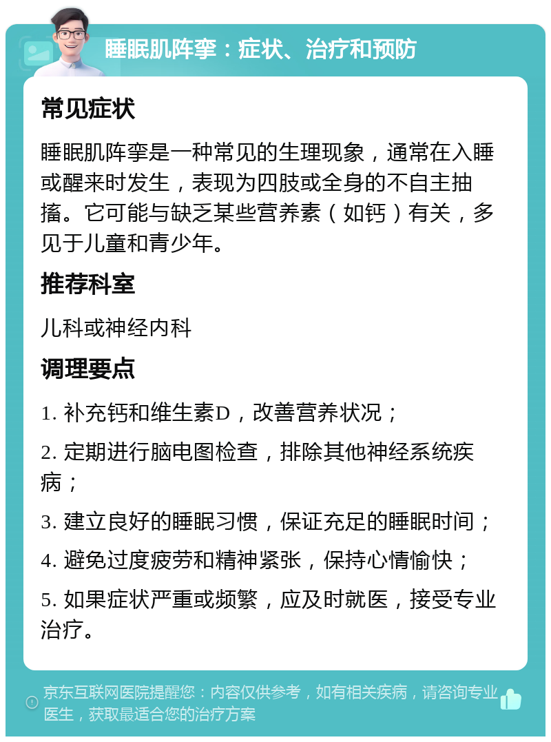 睡眠肌阵挛：症状、治疗和预防 常见症状 睡眠肌阵挛是一种常见的生理现象，通常在入睡或醒来时发生，表现为四肢或全身的不自主抽搐。它可能与缺乏某些营养素（如钙）有关，多见于儿童和青少年。 推荐科室 儿科或神经内科 调理要点 1. 补充钙和维生素D，改善营养状况； 2. 定期进行脑电图检查，排除其他神经系统疾病； 3. 建立良好的睡眠习惯，保证充足的睡眠时间； 4. 避免过度疲劳和精神紧张，保持心情愉快； 5. 如果症状严重或频繁，应及时就医，接受专业治疗。