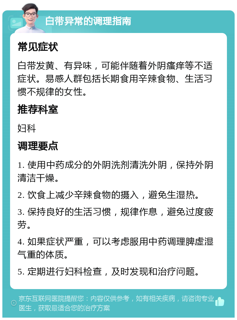 白带异常的调理指南 常见症状 白带发黄、有异味，可能伴随着外阴瘙痒等不适症状。易感人群包括长期食用辛辣食物、生活习惯不规律的女性。 推荐科室 妇科 调理要点 1. 使用中药成分的外阴洗剂清洗外阴，保持外阴清洁干燥。 2. 饮食上减少辛辣食物的摄入，避免生湿热。 3. 保持良好的生活习惯，规律作息，避免过度疲劳。 4. 如果症状严重，可以考虑服用中药调理脾虚湿气重的体质。 5. 定期进行妇科检查，及时发现和治疗问题。