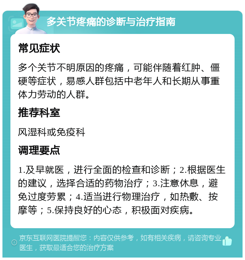 多关节疼痛的诊断与治疗指南 常见症状 多个关节不明原因的疼痛，可能伴随着红肿、僵硬等症状，易感人群包括中老年人和长期从事重体力劳动的人群。 推荐科室 风湿科或免疫科 调理要点 1.及早就医，进行全面的检查和诊断；2.根据医生的建议，选择合适的药物治疗；3.注意休息，避免过度劳累；4.适当进行物理治疗，如热敷、按摩等；5.保持良好的心态，积极面对疾病。