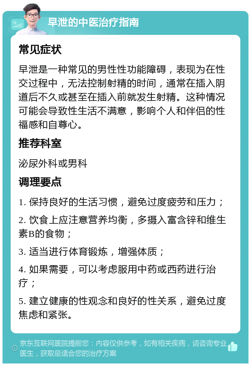 早泄的中医治疗指南 常见症状 早泄是一种常见的男性性功能障碍，表现为在性交过程中，无法控制射精的时间，通常在插入阴道后不久或甚至在插入前就发生射精。这种情况可能会导致性生活不满意，影响个人和伴侣的性福感和自尊心。 推荐科室 泌尿外科或男科 调理要点 1. 保持良好的生活习惯，避免过度疲劳和压力； 2. 饮食上应注意营养均衡，多摄入富含锌和维生素B的食物； 3. 适当进行体育锻炼，增强体质； 4. 如果需要，可以考虑服用中药或西药进行治疗； 5. 建立健康的性观念和良好的性关系，避免过度焦虑和紧张。