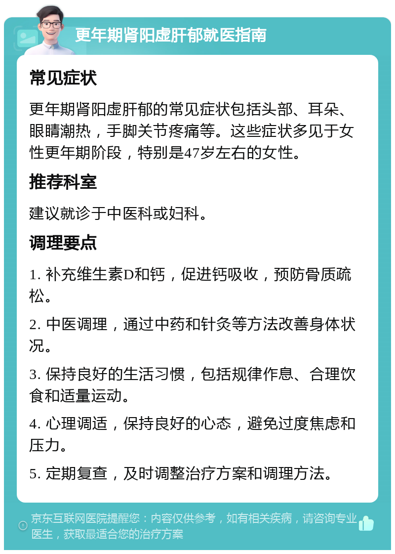 更年期肾阳虚肝郁就医指南 常见症状 更年期肾阳虚肝郁的常见症状包括头部、耳朵、眼睛潮热，手脚关节疼痛等。这些症状多见于女性更年期阶段，特别是47岁左右的女性。 推荐科室 建议就诊于中医科或妇科。 调理要点 1. 补充维生素D和钙，促进钙吸收，预防骨质疏松。 2. 中医调理，通过中药和针灸等方法改善身体状况。 3. 保持良好的生活习惯，包括规律作息、合理饮食和适量运动。 4. 心理调适，保持良好的心态，避免过度焦虑和压力。 5. 定期复查，及时调整治疗方案和调理方法。