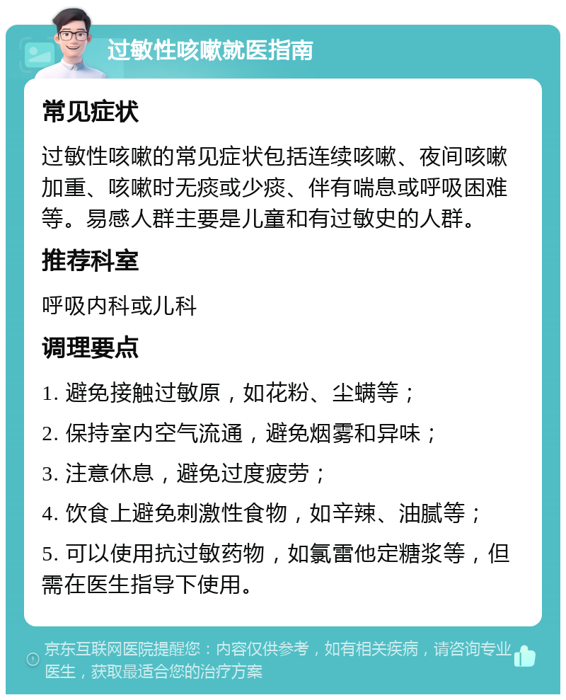 过敏性咳嗽就医指南 常见症状 过敏性咳嗽的常见症状包括连续咳嗽、夜间咳嗽加重、咳嗽时无痰或少痰、伴有喘息或呼吸困难等。易感人群主要是儿童和有过敏史的人群。 推荐科室 呼吸内科或儿科 调理要点 1. 避免接触过敏原，如花粉、尘螨等； 2. 保持室内空气流通，避免烟雾和异味； 3. 注意休息，避免过度疲劳； 4. 饮食上避免刺激性食物，如辛辣、油腻等； 5. 可以使用抗过敏药物，如氯雷他定糖浆等，但需在医生指导下使用。