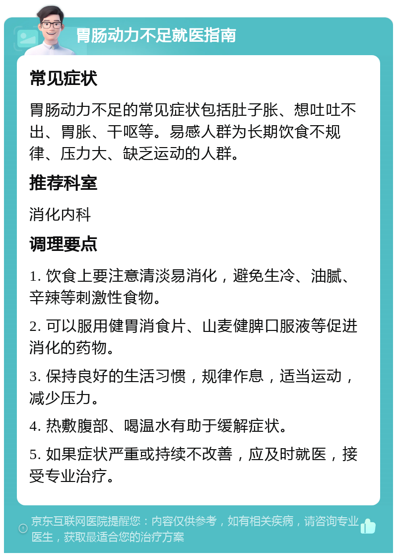 胃肠动力不足就医指南 常见症状 胃肠动力不足的常见症状包括肚子胀、想吐吐不出、胃胀、干呕等。易感人群为长期饮食不规律、压力大、缺乏运动的人群。 推荐科室 消化内科 调理要点 1. 饮食上要注意清淡易消化，避免生冷、油腻、辛辣等刺激性食物。 2. 可以服用健胃消食片、山麦健脾口服液等促进消化的药物。 3. 保持良好的生活习惯，规律作息，适当运动，减少压力。 4. 热敷腹部、喝温水有助于缓解症状。 5. 如果症状严重或持续不改善，应及时就医，接受专业治疗。